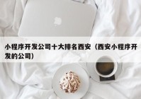 小程序开发公司十大排名西安（西安小程序开发的公司）